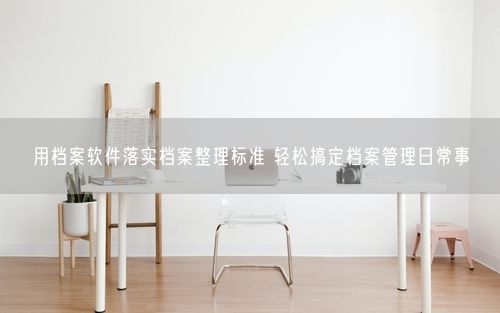 用档案软件落实档案整理标准 轻松搞定档案管理日常事