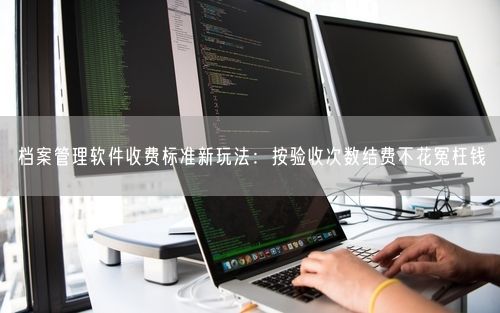 档案管理软件收费标准新玩法:按验收次数结费不花冤枉钱