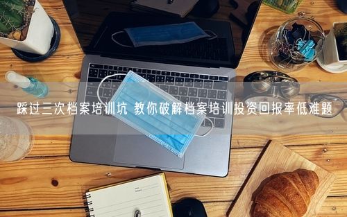 踩过三次档案培训坑 教你破解档案培训投资回报率低难题