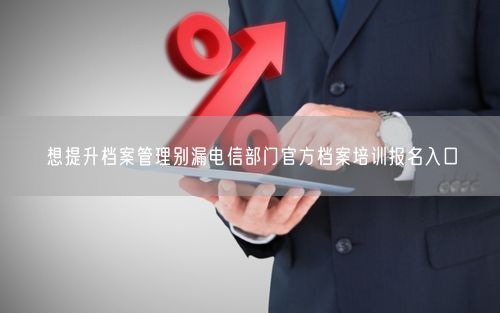 想提升档案管理别漏电信部门官方档案培训报名入口