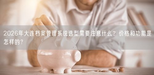 2026年大连档案管理系统选型需要注意什么？价格和功能是怎样的？