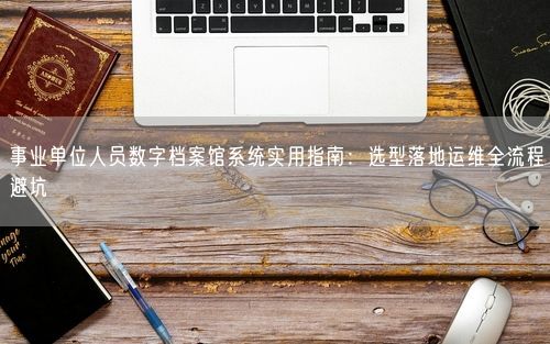事业单位人员数字档案馆系统实用指南：选型落地运维全流程避坑