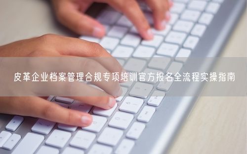 皮革企业档案管理合规专项培训官方报名全流程实操指南