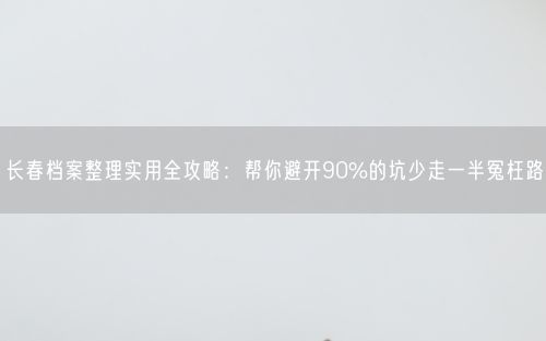 长春档案整理实用全攻略：帮你避开90%的坑少走一半冤枉路
