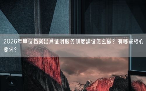 2026年单位档案出具证明服务制度建设怎么做?有哪些核心要求?