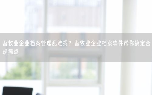 畜牧业企业档案管理乱难找？畜牧业企业档案软件帮你搞定合规痛点