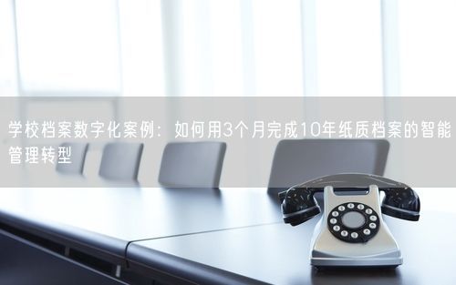 学校档案数字化案例：如何用3个月完成10年纸质档案的智能管理转型