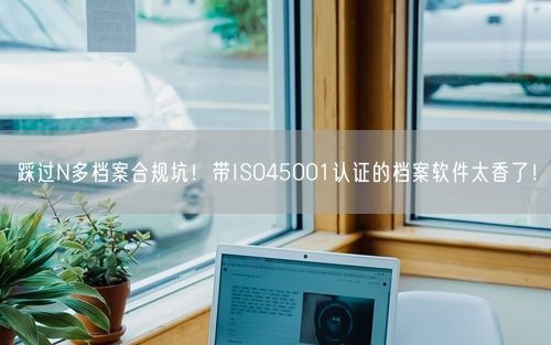 踩过N多档案合规坑!带ISO45001认证的档案软件太香了!
