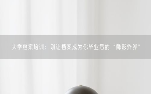 大学档案培训：别让档案成为你毕业后的“隐形炸弹”