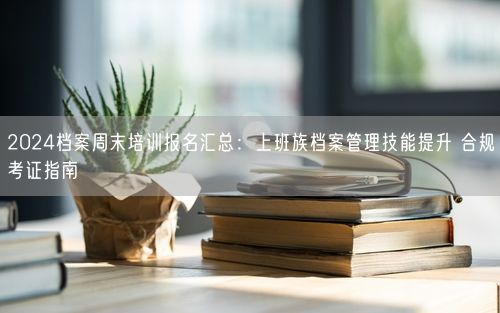 2024档案周末培训报名汇总：上班族档案管理技能提升 合规考证指南
