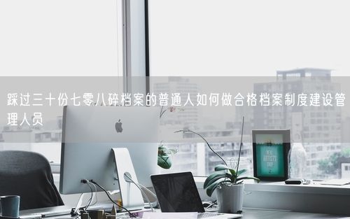 踩过三十份七零八碎档案的普通人如何做合格档案制度建设管理人员