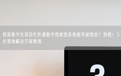 档案数字化项目忙炸遇数字档案馆系统账号被锁定？别慌！5步落地解决方案救场