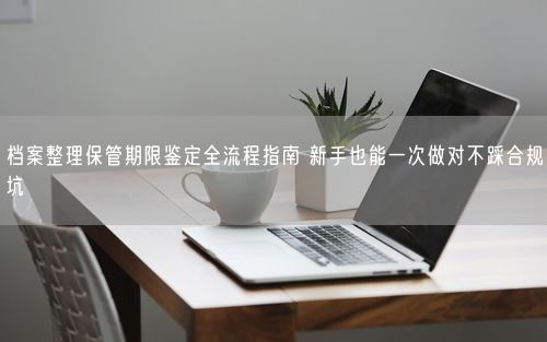 档案整理保管期限鉴定全流程指南 新手也能一次做对不踩合规坑