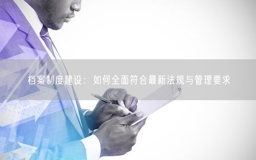 档案制度建设：如何全面符合最新法规与管理要求
