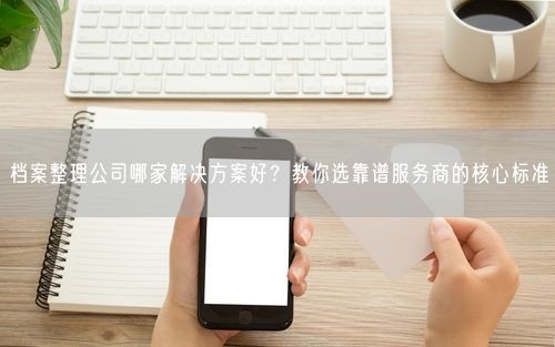 档案整理公司哪家解决方案好?教你选靠谱服务商的核心标准