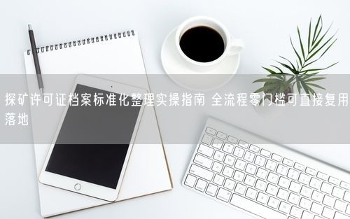探矿许可证档案标准化整理实操指南 全流程零门槛可直接复用落地