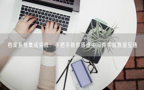 档案系统集成实战：手把手教你搭建中间件实现数据互通