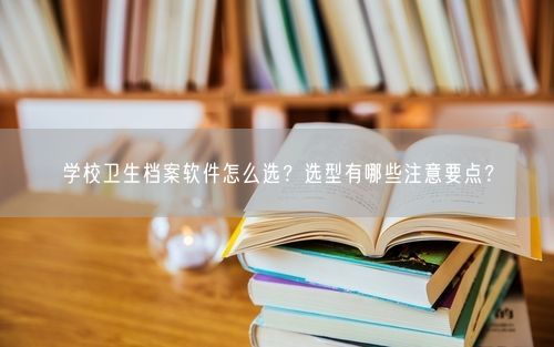 学校卫生档案软件怎么选?选型有哪些注意要点?