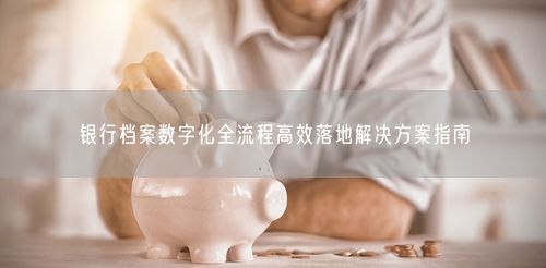 银行档案数字化全流程高效落地解决方案指南