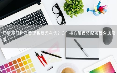 药监部门档案管理系统怎么选?3个核心维度适配监管合规需求
