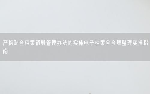 严格贴合档案销毁管理办法的实体电子档案全合规整理实操指南