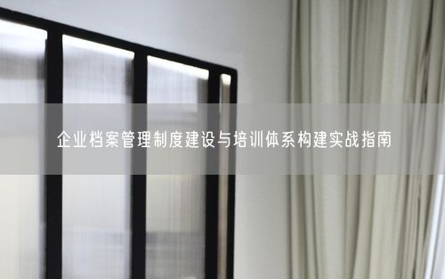 企业档案管理制度建设与培训体系构建实战指南