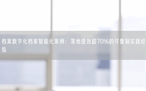 档案数字化档案智能化案例：落地提效超70%的可复制实践经验