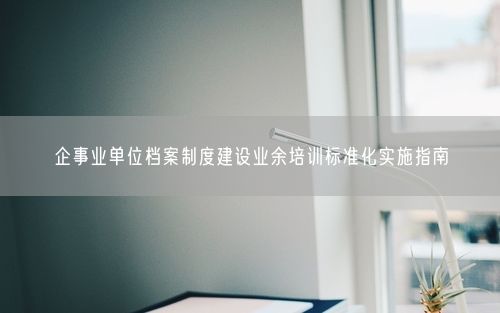 企事业单位档案制度建设业余培训标准化实施指南