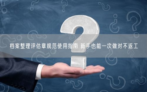 档案整理评估章规范使用指南 新手也能一次做对不返工