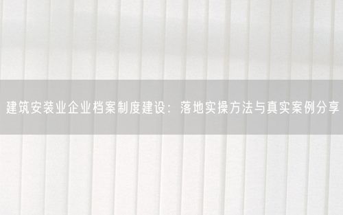 建筑安装业企业档案制度建设：落地实操方法与真实案例分享
