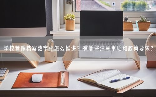 学校管理档案数字化怎么推进?有哪些注意事项和政策要求?