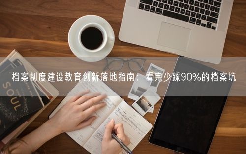 档案制度建设教育创新落地指南：看完少踩90%的档案坑