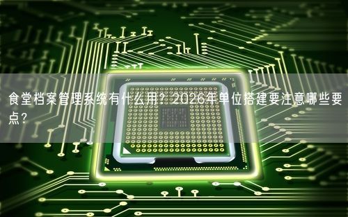食堂档案管理系统有什么用？2026年单位搭建要注意哪些要点？