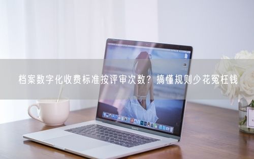 档案数字化收费标准按评审次数?搞懂规则少花冤枉钱
