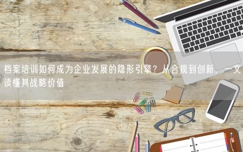 档案培训如何成为企业发展的隐形引擎？从合规到创新，一文读懂其战略价值