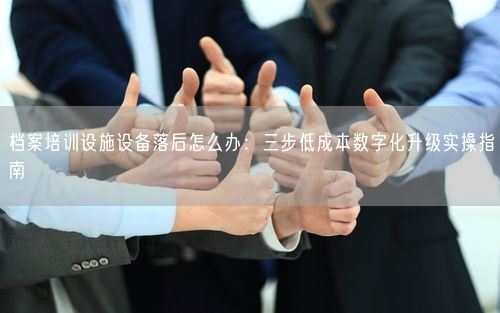 档案培训设施设备落后怎么办:三步低成本数字化升级实操指南