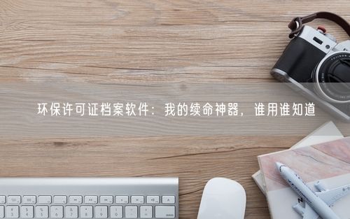 环保许可证档案软件：我的续命神器，谁用谁知道
