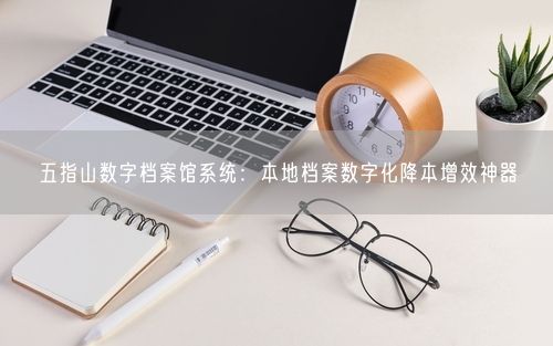 五指山数字档案馆系统:本地档案数字化降本增效神器