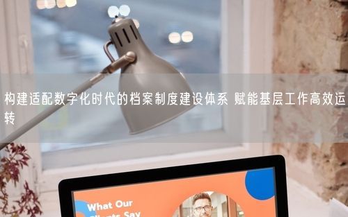 构建适配数字化时代的档案制度建设体系 赋能基层工作高效运转