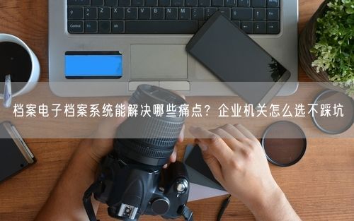 档案电子档案系统能解决哪些痛点？企业机关怎么选不踩坑