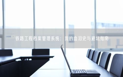 铁路工程档案管理系统:我的血泪史与避坑指南