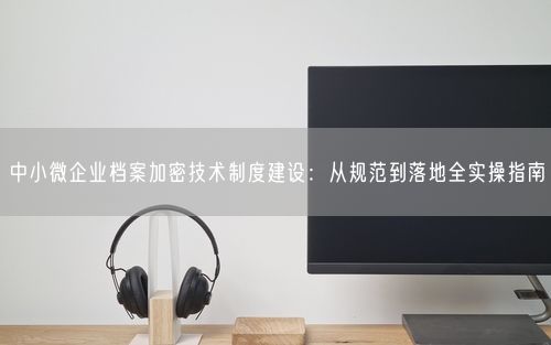 中小微企业档案加密技术制度建设:从规范到落地全实操指南