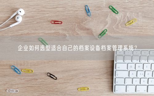 企业如何选型适合自己的档案设备档案管理系统？