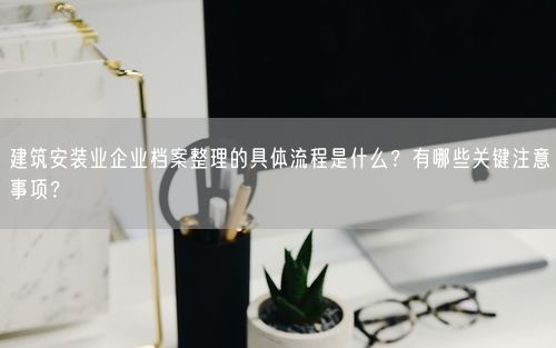 建筑安装业企业档案整理的具体流程是什么?有哪些关键注意事项?