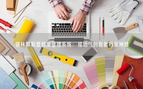 锡林郭勒盟档案管理系统:接地气的智能档案神器
