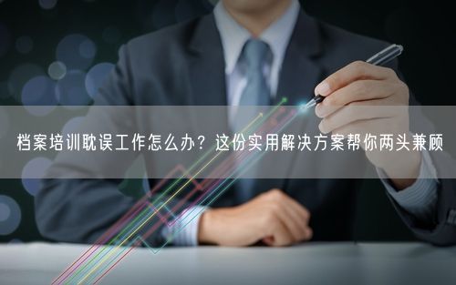 档案培训耽误工作怎么办?这份实用解决方案帮你两头兼顾