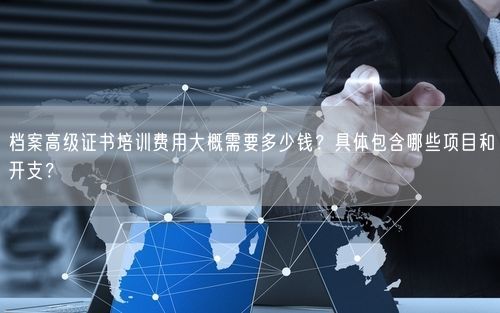 档案高级证书培训费用大概需要多少钱？具体包含哪些项目和开支？