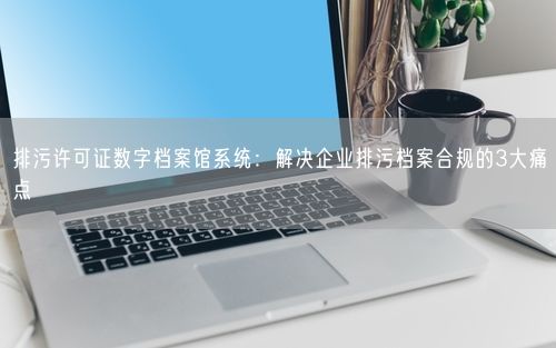 排污许可证数字档案馆系统：解决企业排污档案合规的3大痛点