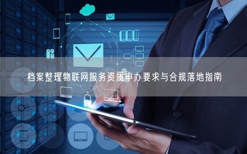 档案整理物联网服务资质申办要求与合规落地指南