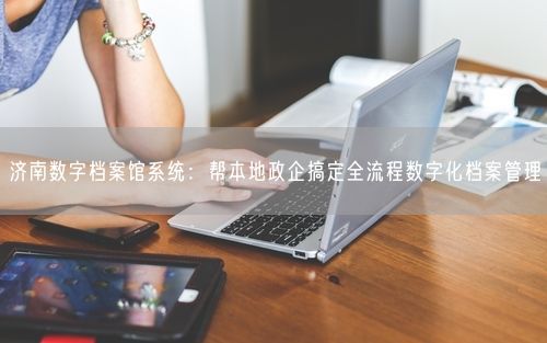 济南数字档案馆系统:帮本地政企搞定全流程数字化档案管理